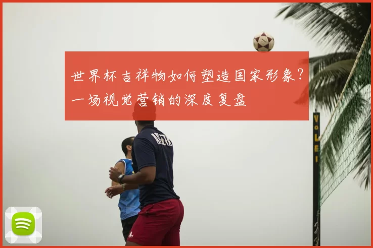 世界杯吉祥物如何塑造国家形象?一场视觉营销的深度复盘