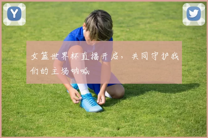 女篮世界杯直播开启，共同守护我们的主场呐喊