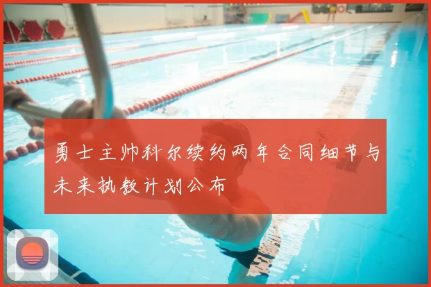 勇士主帅科尔续约两年合同细节与未来执教计划公布