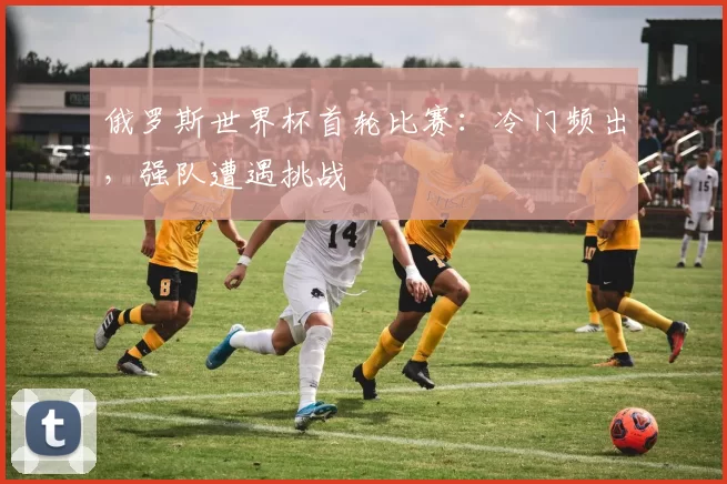 俄罗斯世界杯首轮比赛：冷门频出，强队遭遇挑战