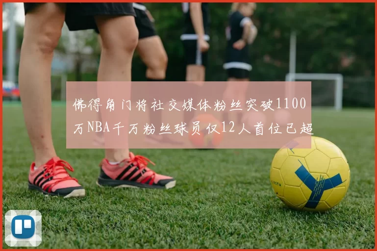 佛得角门将社交媒体粉丝突破1100万NBA千万粉丝球员仅12人首位已超亿