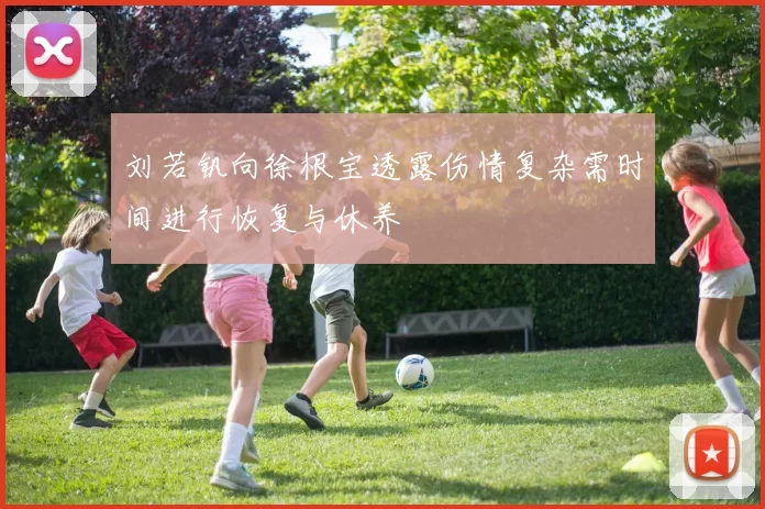 刘若钒向徐根宝透露伤情复杂需时间进行恢复与休养