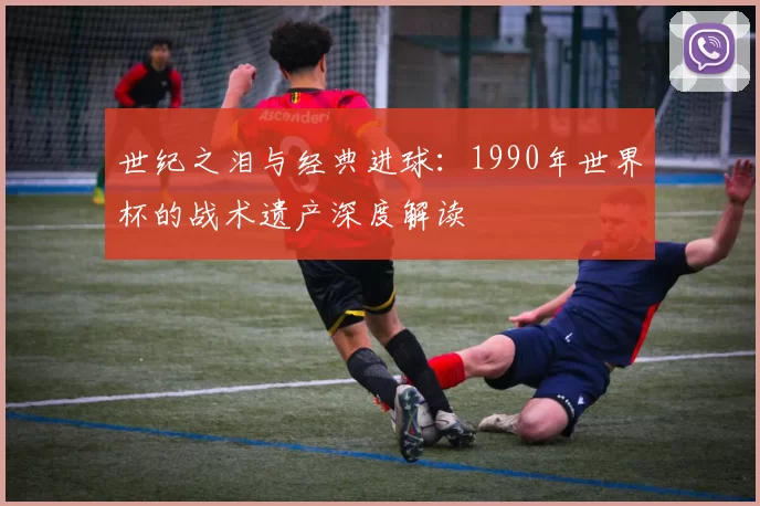 世纪之泪与经典进球:1990年世界杯的战术遗产深度解读