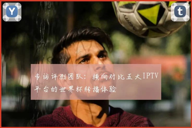 专访评测团队：横向对比五大IPTV平台的世界杯转播体验
