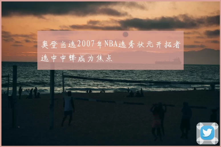 奥登当选2007年NBA选秀状元开拓者选中中锋成为焦点