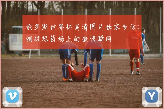 俄罗斯世界杯高清图片独家专访:捕捉绿茵场上的激情瞬间