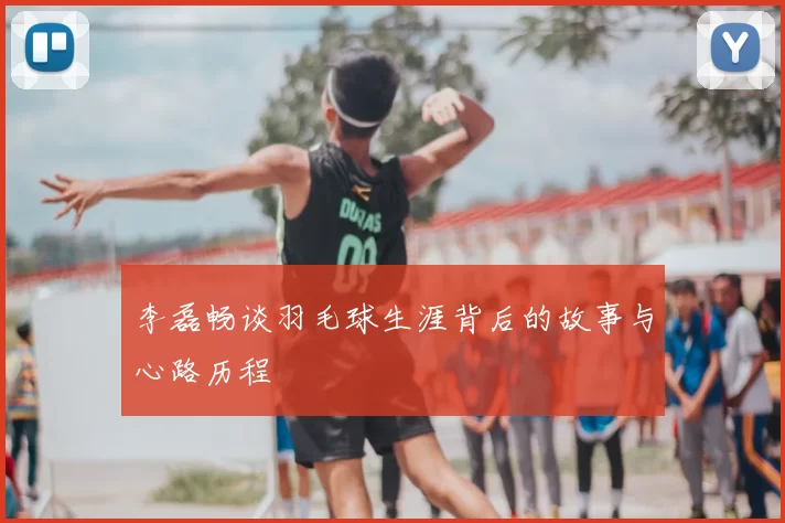 李磊畅谈羽毛球生涯背后的故事与心路历程
