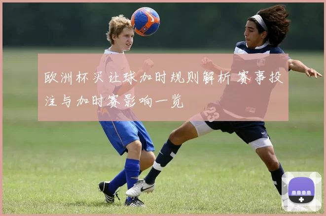欧洲杯买让球加时规则解析 赛事投注与加时赛影响一览