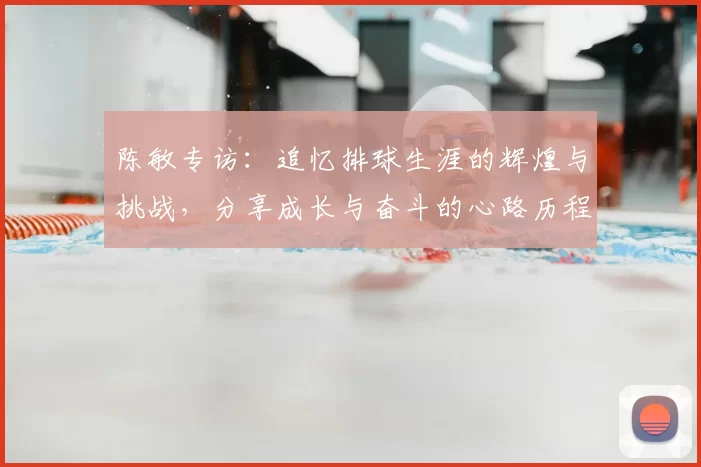 陈敏专访：追忆排球生涯的辉煌与挑战，分享成长与奋斗的心路历程