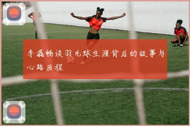 李磊畅谈羽毛球生涯背后的故事与心路历程