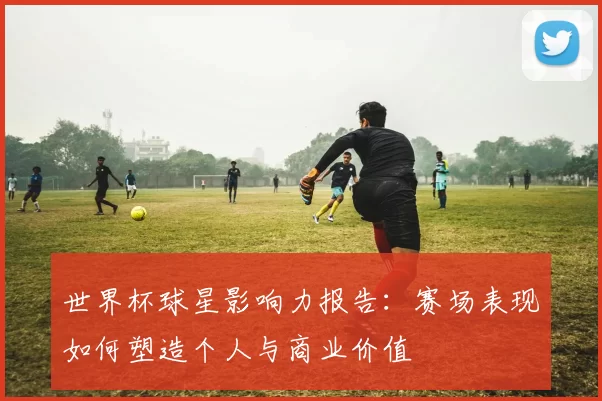 世界杯球星影响力报告:赛场表现如何塑造个人与商业价值