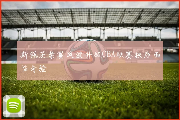 斯佩茨禁赛风波升级CBA联赛秩序面临考验