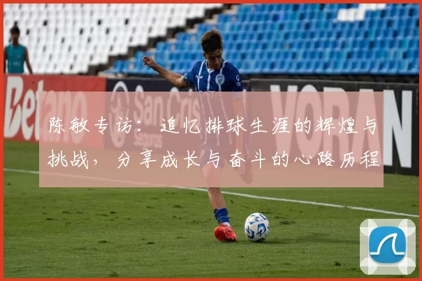 陈敏专访:追忆排球生涯的辉煌与挑战,分享成长与奋斗的心路历程