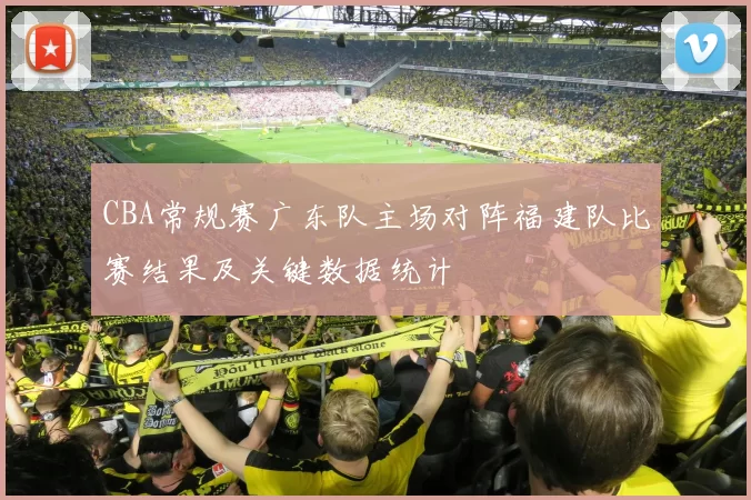CBA常规赛广东队主场对阵福建队比赛结果及关键数据统计