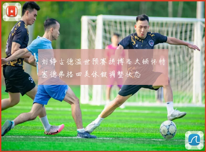 刘铮古德温世预赛拼搏洛夫顿怀特塞德弗格回美休假调整状态