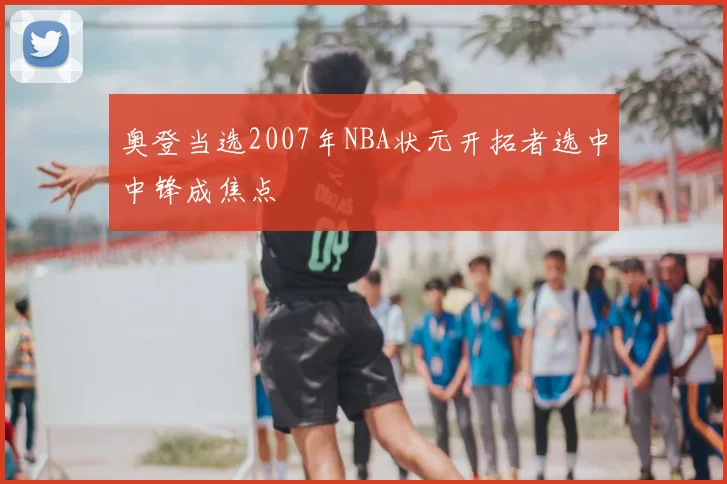 奥登当选2007年NBA状元开拓者选中中锋成焦点