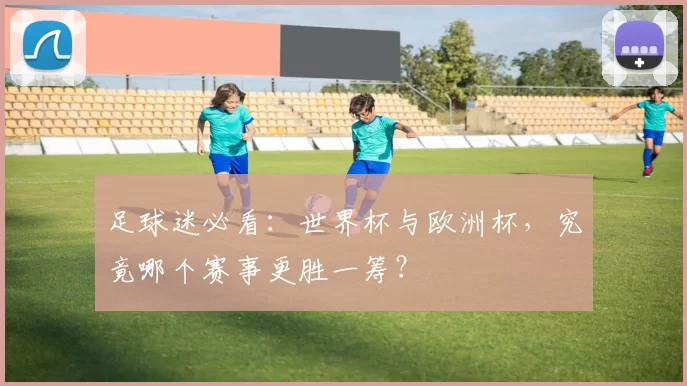 足球迷必看:世界杯与欧洲杯,究竟哪个赛事更胜一筹?