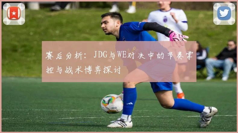 赛后分析：JDG与WE对决中的节奏掌控与战术博弈探讨