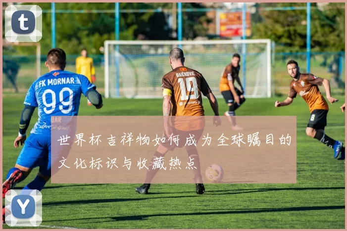 世界杯吉祥物如何成为全球瞩目的文化标识与收藏热点