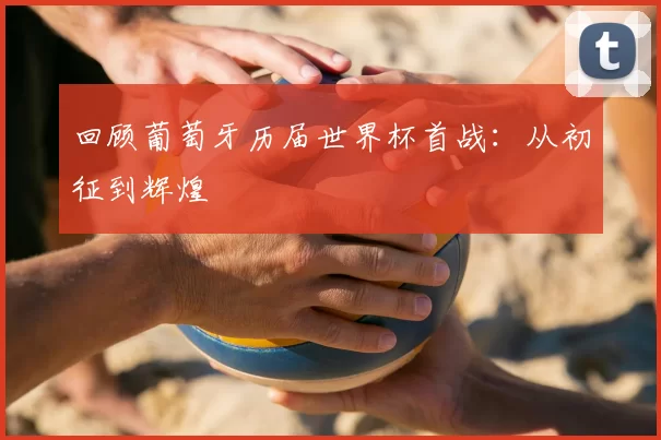 回顾葡萄牙历届世界杯首战：从初征到辉煌