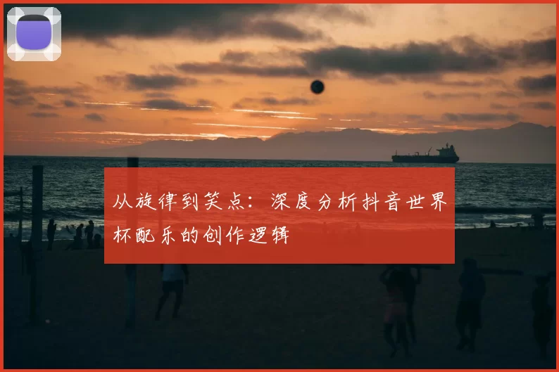 从旋律到笑点:深度分析抖音世界杯配乐的创作逻辑
