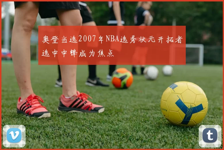 奥登当选2007年NBA选秀状元开拓者选中中锋成为焦点