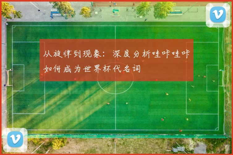 从旋律到现象：深度分析哇咔哇咔如何成为世界杯代名词