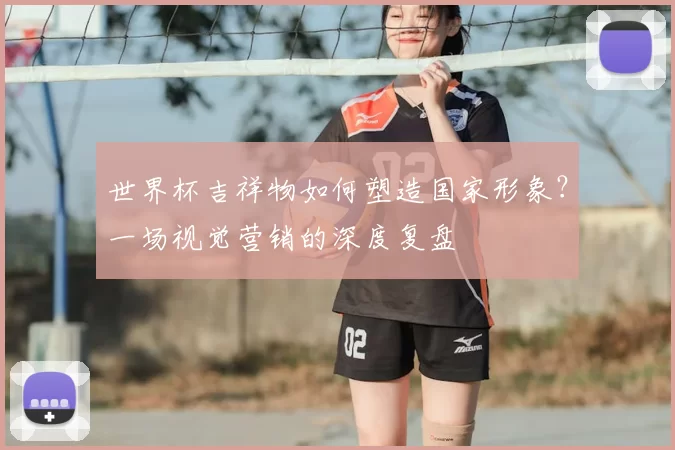 世界杯吉祥物如何塑造国家形象？一场视觉营销的深度复盘