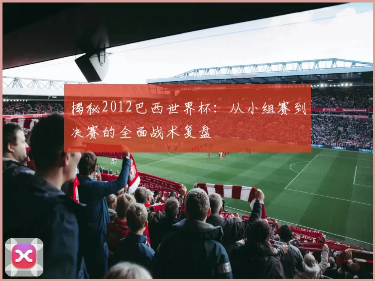 揭秘2012巴西世界杯：从小组赛到决赛的全面战术复盘