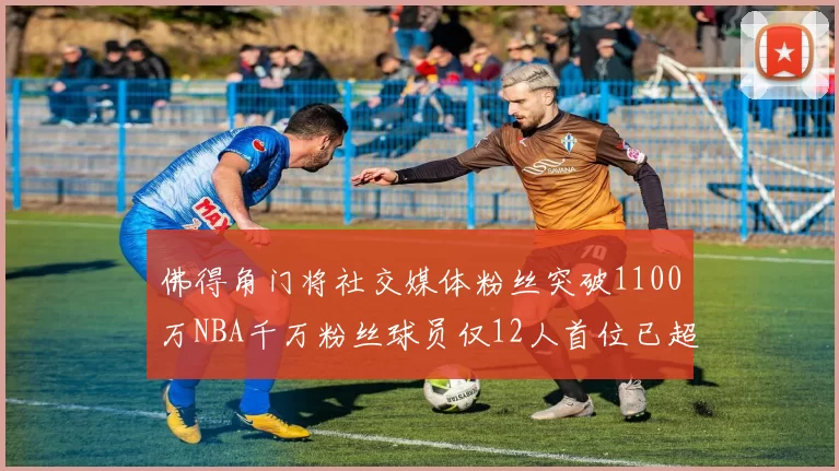 佛得角门将社交媒体粉丝突破1100万NBA千万粉丝球员仅12人首位已超亿