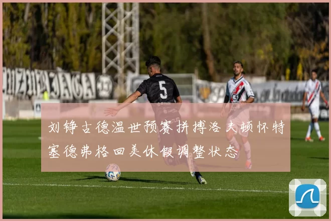 刘铮古德温世预赛拼搏洛夫顿怀特塞德弗格回美休假调整状态