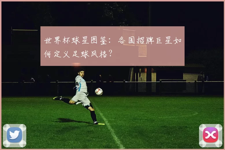 世界杯球星图鉴：各国招牌巨星如何定义足球风格？