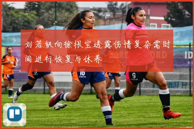 刘若钒向徐根宝透露伤情复杂需时间进行恢复与休养