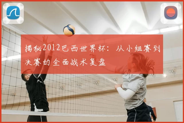 揭秘2012巴西世界杯：从小组赛到决赛的全面战术复盘