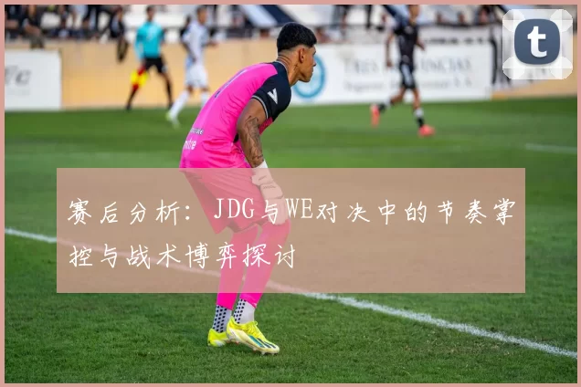 赛后分析：JDG与WE对决中的节奏掌控与战术博弈探讨
