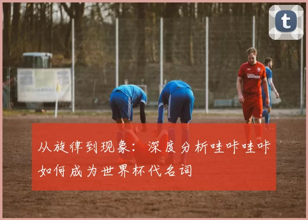从旋律到现象:深度分析哇咔哇咔如何成为世界杯代名词