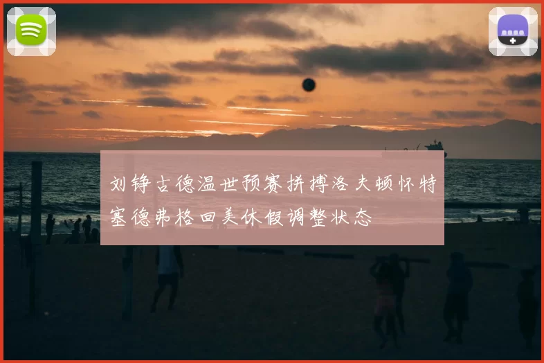 刘铮古德温世预赛拼搏洛夫顿怀特塞德弗格回美休假调整状态
