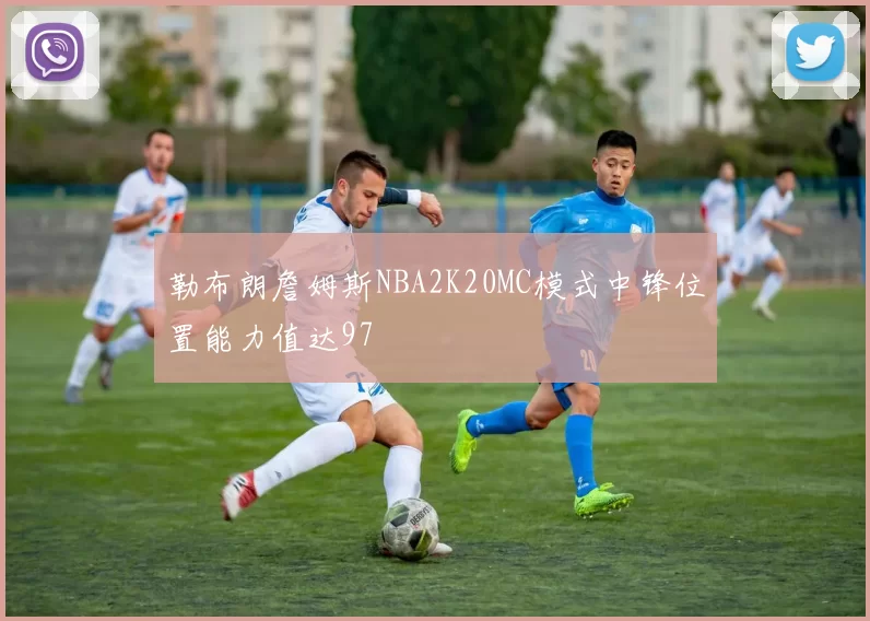 勒布朗詹姆斯NBA2K20MC模式中锋位置能力值达97
