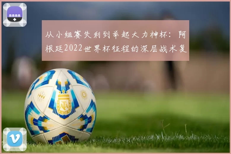 从小组赛失利到举起大力神杯:阿根廷2022世界杯征程的深层战术复盘