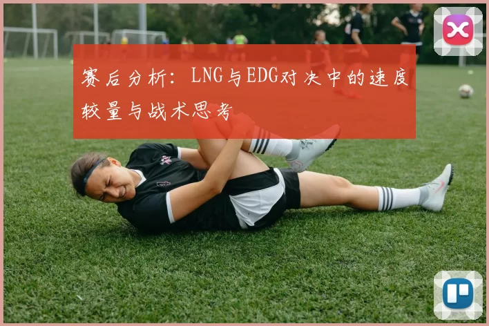 赛后分析：LNG与EDG对决中的速度较量与战术思考