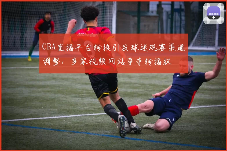 CBA直播平台转换引发球迷观赛渠道调整，多家视频网站争夺转播权
