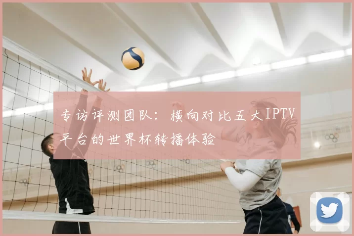 专访评测团队:横向对比五大IPTV平台的世界杯转播体验