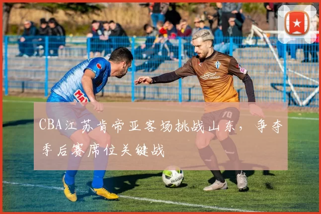 CBA江苏肯帝亚客场挑战山东，争夺季后赛席位关键战