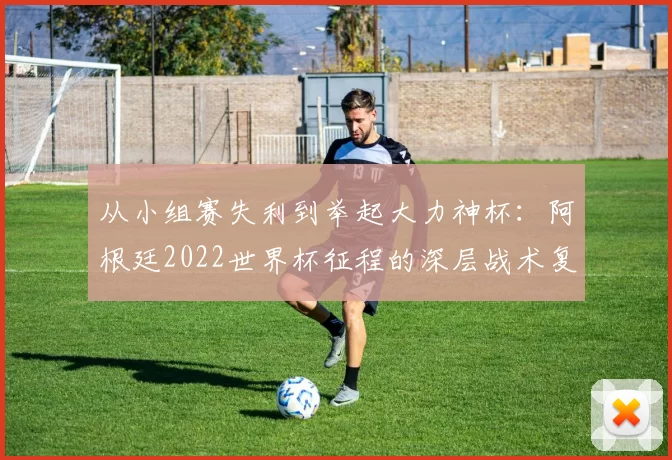 从小组赛失利到举起大力神杯：阿根廷2022世界杯征程的深层战术复盘