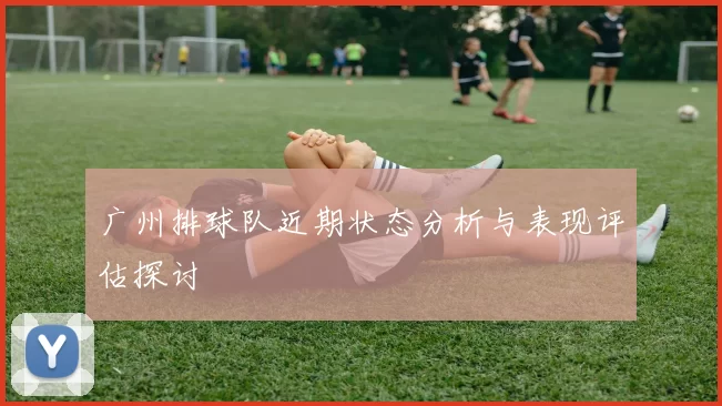 广州排球队近期状态分析与表现评估探讨