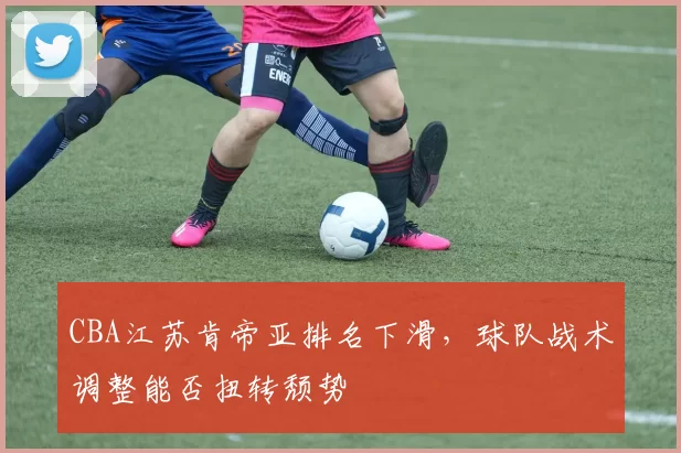 CBA江苏肯帝亚排名下滑,球队战术调整能否扭转颓势