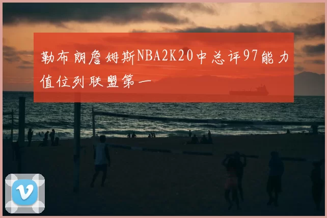 勒布朗詹姆斯NBA2K20中总评97能力值位列联盟第一