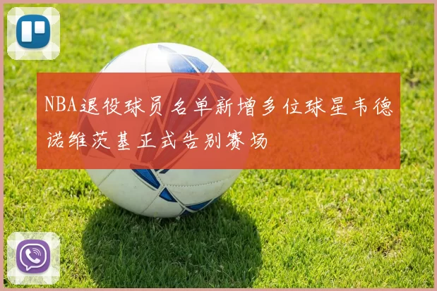 NBA退役球员名单新增多位球星韦德诺维茨基正式告别赛场