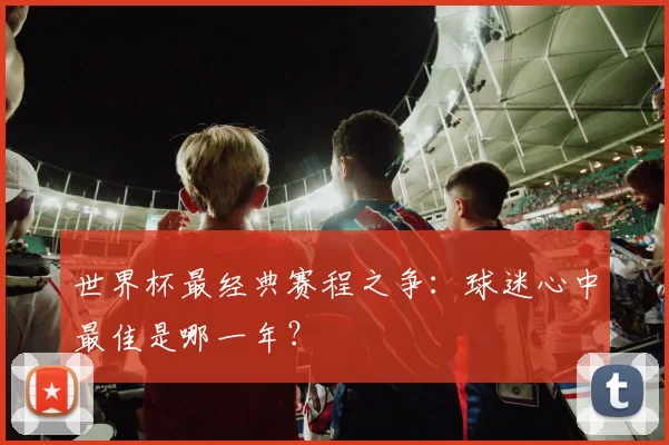 世界杯最经典赛程之争:球迷心中最佳是哪一年?