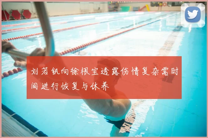 刘若钒向徐根宝透露伤情复杂需时间进行恢复与休养